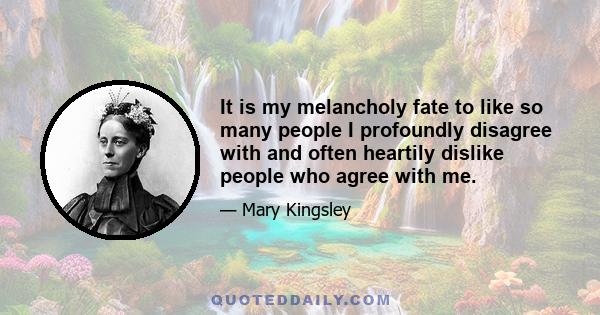 It is my melancholy fate to like so many people I profoundly disagree with and often heartily dislike people who agree with me.