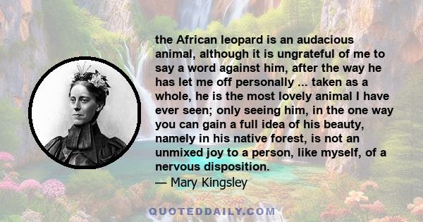 the African leopard is an audacious animal, although it is ungrateful of me to say a word against him, after the way he has let me off personally ... taken as a whole, he is the most lovely animal I have ever seen; only 