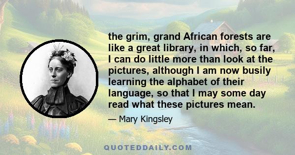 the grim, grand African forests are like a great library, in which, so far, I can do little more than look at the pictures, although I am now busily learning the alphabet of their language, so that I may some day read