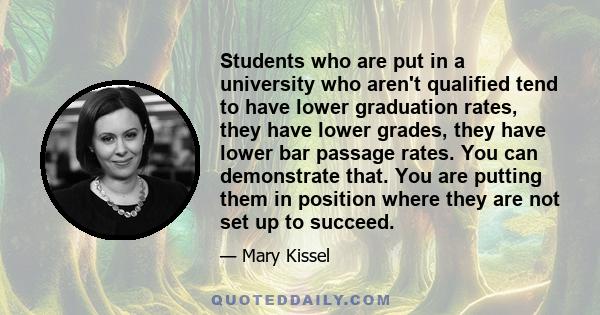 Students who are put in a university who aren't qualified tend to have lower graduation rates, they have lower grades, they have lower bar passage rates. You can demonstrate that. You are putting them in position where