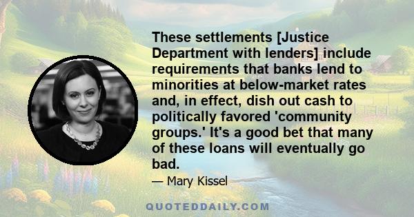 These settlements [Justice Department with lenders] include requirements that banks lend to minorities at below-market rates and, in effect, dish out cash to politically favored 'community groups.' It's a good bet that