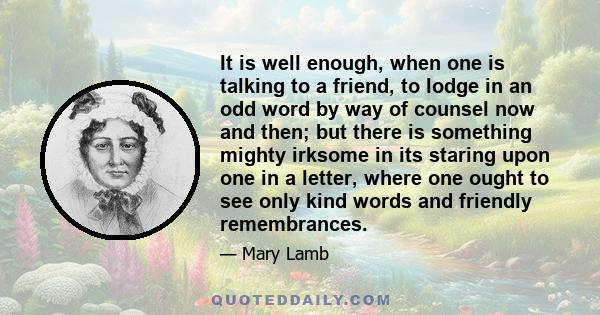 It is well enough, when one is talking to a friend, to lodge in an odd word by way of counsel now and then; but there is something mighty irksome in its staring upon one in a letter, where one ought to see only kind