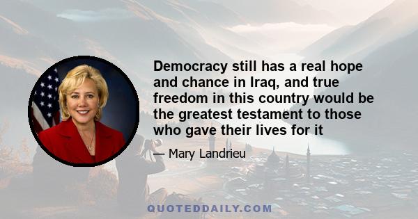 Democracy still has a real hope and chance in Iraq, and true freedom in this country would be the greatest testament to those who gave their lives for it