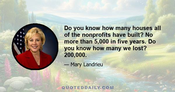 Do you know how many houses all of the nonprofits have built? No more than 5,000 in five years. Do you know how many we lost? 200,000.