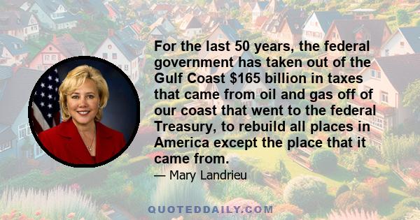 For the last 50 years, the federal government has taken out of the Gulf Coast $165 billion in taxes that came from oil and gas off of our coast that went to the federal Treasury, to rebuild all places in America except