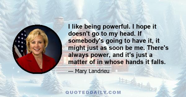 I like being powerful. I hope it doesn't go to my head. If somebody's going to have it, it might just as soon be me. There's always power, and it's just a matter of in whose hands it falls.