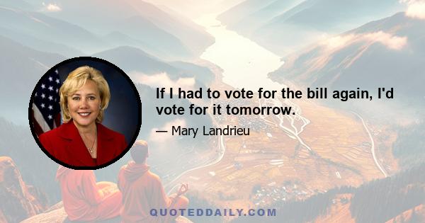 If I had to vote for the bill again, I'd vote for it tomorrow.