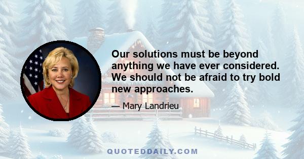 Our solutions must be beyond anything we have ever considered. We should not be afraid to try bold new approaches.