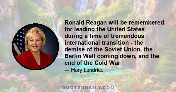 Ronald Reagan will be remembered for leading the United States during a time of tremendous international transition - the demise of the Soviet Union, the Berlin Wall coming down, and the end of the Cold War