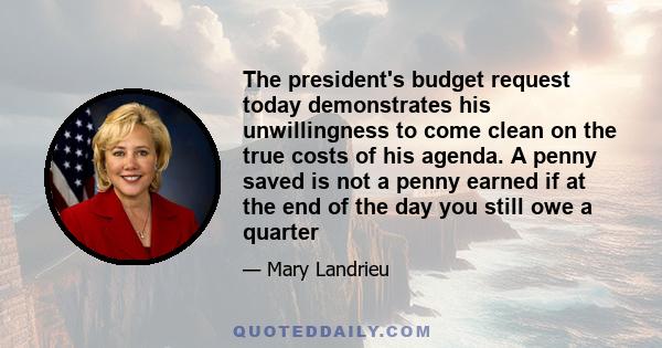 The president's budget request today demonstrates his unwillingness to come clean on the true costs of his agenda. A penny saved is not a penny earned if at the end of the day you still owe a quarter