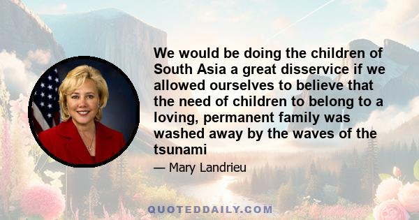 We would be doing the children of South Asia a great disservice if we allowed ourselves to believe that the need of children to belong to a loving, permanent family was washed away by the waves of the tsunami