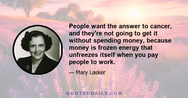 People want the answer to cancer, and they're not going to get it without spending money, because money is frozen energy that unfreezes itself when you pay people to work.