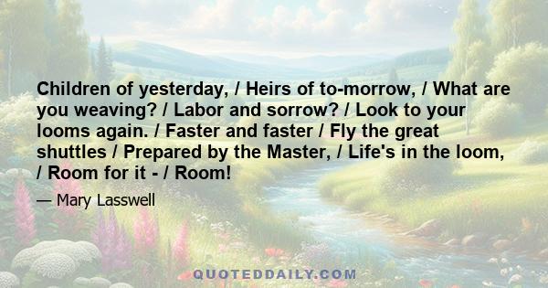 Children of yesterday, / Heirs of to-morrow, / What are you weaving? / Labor and sorrow? / Look to your looms again. / Faster and faster / Fly the great shuttles / Prepared by the Master, / Life's in the loom, / Room