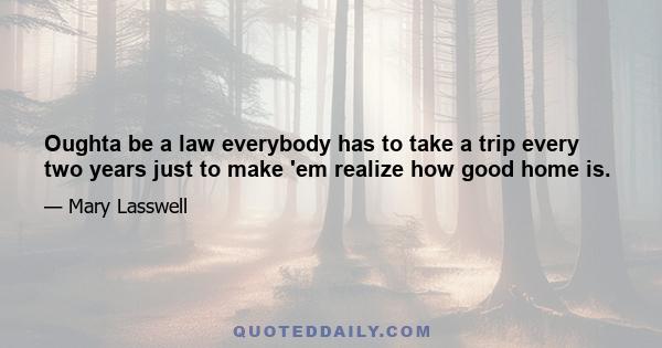 Oughta be a law everybody has to take a trip every two years just to make 'em realize how good home is.