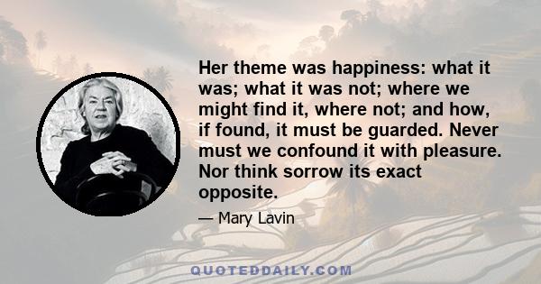 Her theme was happiness: what it was; what it was not; where we might find it, where not; and how, if found, it must be guarded. Never must we confound it with pleasure. Nor think sorrow its exact opposite.