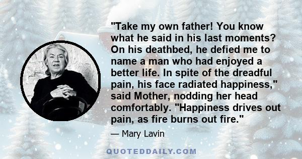 Take my own father! You know what he said in his last moments? On his deathbed, he defied me to name a man who had enjoyed a better life. In spite of the dreadful pain, his face radiated happiness, said Mother, nodding