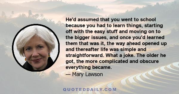 He'd assumed that you went to school because you had to learn things, starting off with the easy stuff and moving on to the bigger issues, and once you'd learned them that was it, the way ahead opened up and thereafter