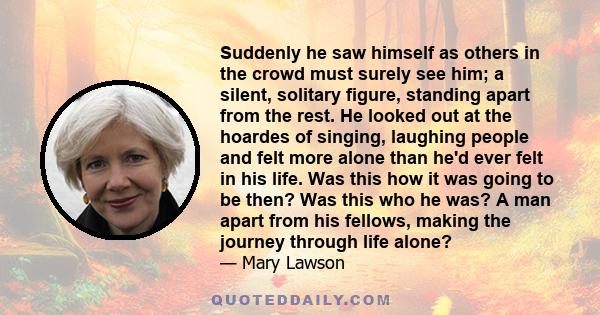 Suddenly he saw himself as others in the crowd must surely see him; a silent, solitary figure, standing apart from the rest. He looked out at the hoardes of singing, laughing people and felt more alone than he'd ever