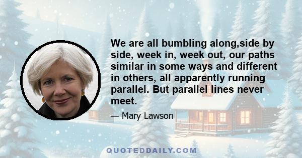 We are all bumbling along,side by side, week in, week out, our paths similar in some ways and different in others, all apparently running parallel. But parallel lines never meet.