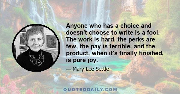 Anyone who has a choice and doesn't choose to write is a fool. The work is hard, the perks are few, the pay is terrible, and the product, when it's finally finished, is pure joy.