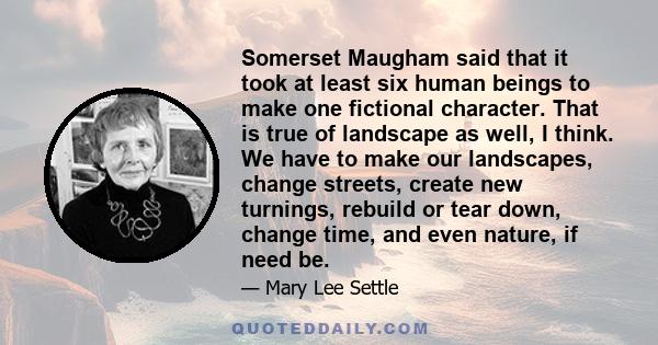 Somerset Maugham said that it took at least six human beings to make one fictional character. That is true of landscape as well, I think. We have to make our landscapes, change streets, create new turnings, rebuild or