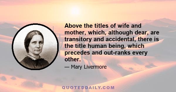 Above the titles of wife and mother, which, although dear, are transitory and accidental, there is the title human being, which precedes and out-ranks every other.