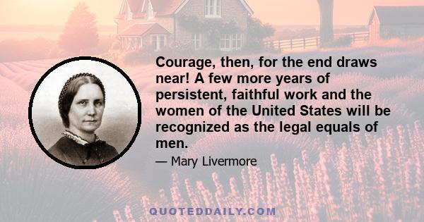 Courage, then, for the end draws near! A few more years of persistent, faithful work and the women of the United States will be recognized as the legal equals of men.