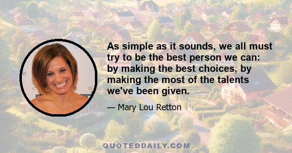 As simple as it sounds, we all must try to be the best person we can: by making the best choices, by making the most of the talents we've been given.