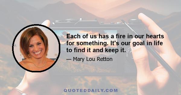 Each of us has a fire in our hearts for something. It's our goal in life to find it and keep it.