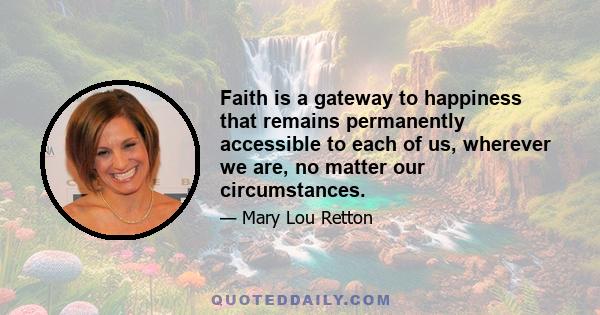 Faith is a gateway to happiness that remains permanently accessible to each of us, wherever we are, no matter our circumstances.