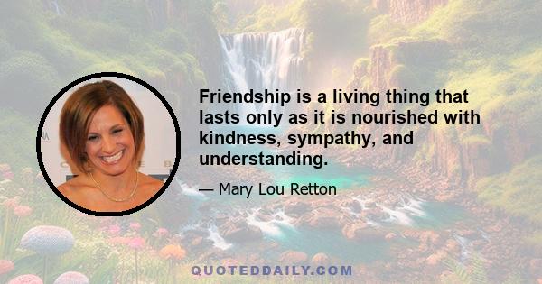 Friendship is a living thing that lasts only as it is nourished with kindness, sympathy, and understanding.