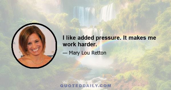 I like added pressure. It makes me work harder.