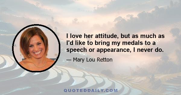 I love her attitude, but as much as I'd like to bring my medals to a speech or appearance, I never do.