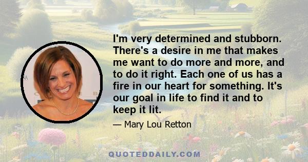 I'm very determined and stubborn. There's a desire in me that makes me want to do more and more, and to do it right. Each one of us has a fire in our heart for something. It's our goal in life to find it and to keep it