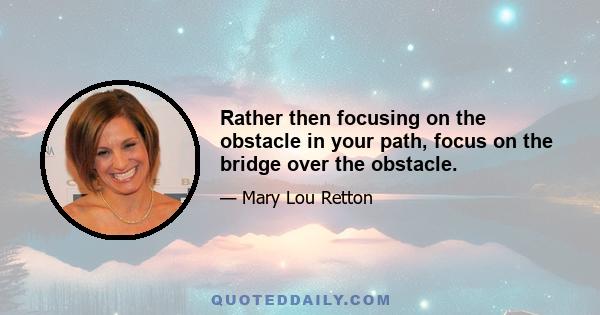 Rather then focusing on the obstacle in your path, focus on the bridge over the obstacle.