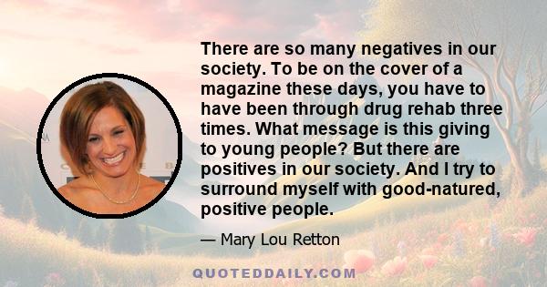 There are so many negatives in our society. To be on the cover of a magazine these days, you have to have been through drug rehab three times. What message is this giving to young people? But there are positives in our