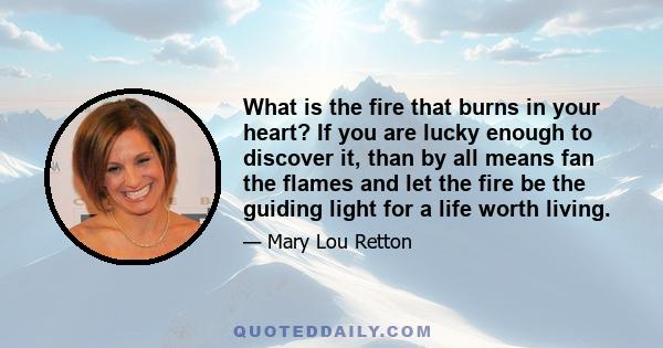 What is the fire that burns in your heart? If you are lucky enough to discover it, than by all means fan the flames and let the fire be the guiding light for a life worth living.