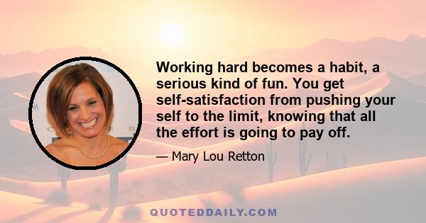 Working hard becomes a habit, a serious kind of fun. You get self-satisfaction from pushing your self to the limit, knowing that all the effort is going to pay off.