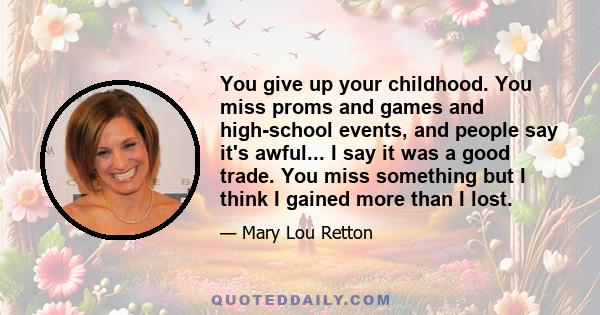 You give up your childhood. You miss proms and games and high-school events, and people say it's awful... I say it was a good trade. You miss something but I think I gained more than I lost.