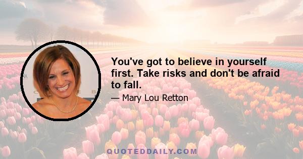 You've got to believe in yourself first. Take risks and don't be afraid to fall.