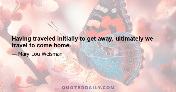 Having traveled initially to get away, ultimately we travel to come home.