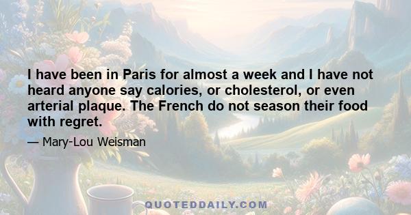 I have been in Paris for almost a week and I have not heard anyone say calories, or cholesterol, or even arterial plaque. The French do not season their food with regret.