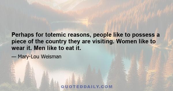 Perhaps for totemic reasons, people like to possess a piece of the country they are visiting. Women like to wear it. Men like to eat it.