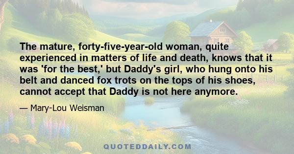 The mature, forty-five-year-old woman, quite experienced in matters of life and death, knows that it was 'for the best,' but Daddy's girl, who hung onto his belt and danced fox trots on the tops of his shoes, cannot