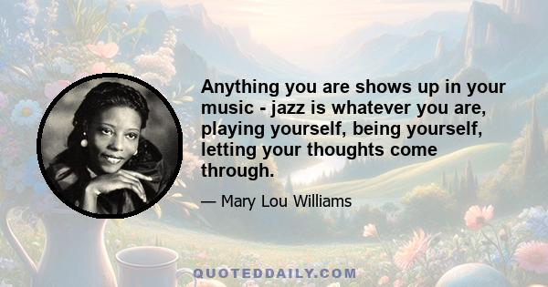 Anything you are shows up in your music - jazz is whatever you are, playing yourself, being yourself, letting your thoughts come through.