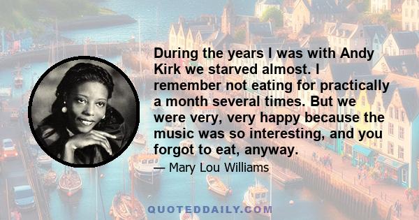 During the years I was with Andy Kirk we starved almost. I remember not eating for practically a month several times. But we were very, very happy because the music was so interesting, and you forgot to eat, anyway.