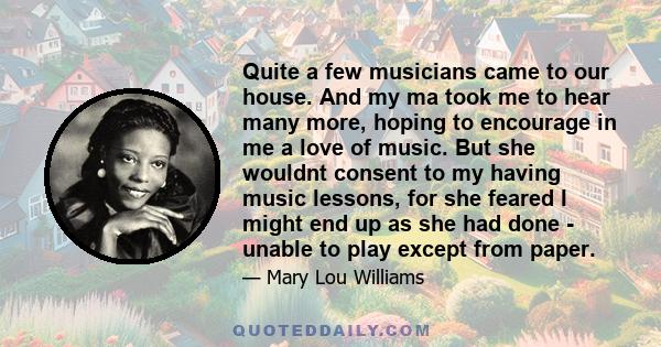 Quite a few musicians came to our house. And my ma took me to hear many more, hoping to encourage in me a love of music. But she wouldnt consent to my having music lessons, for she feared I might end up as she had done