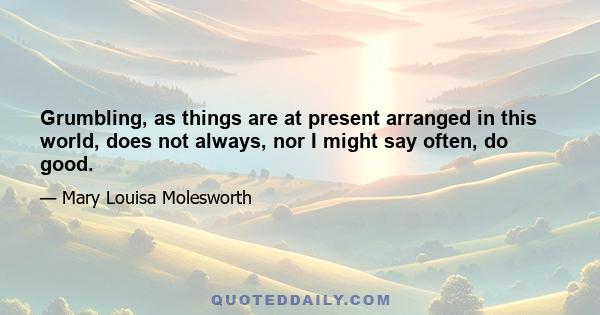 Grumbling, as things are at present arranged in this world, does not always, nor I might say often, do good.