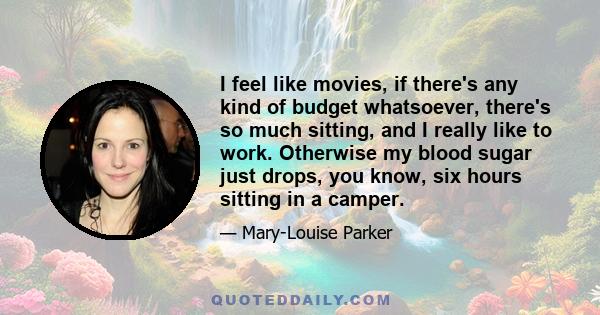 I feel like movies, if there's any kind of budget whatsoever, there's so much sitting, and I really like to work. Otherwise my blood sugar just drops, you know, six hours sitting in a camper.