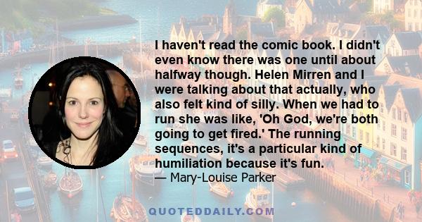 I haven't read the comic book. I didn't even know there was one until about halfway though. Helen Mirren and I were talking about that actually, who also felt kind of silly. When we had to run she was like, 'Oh God,